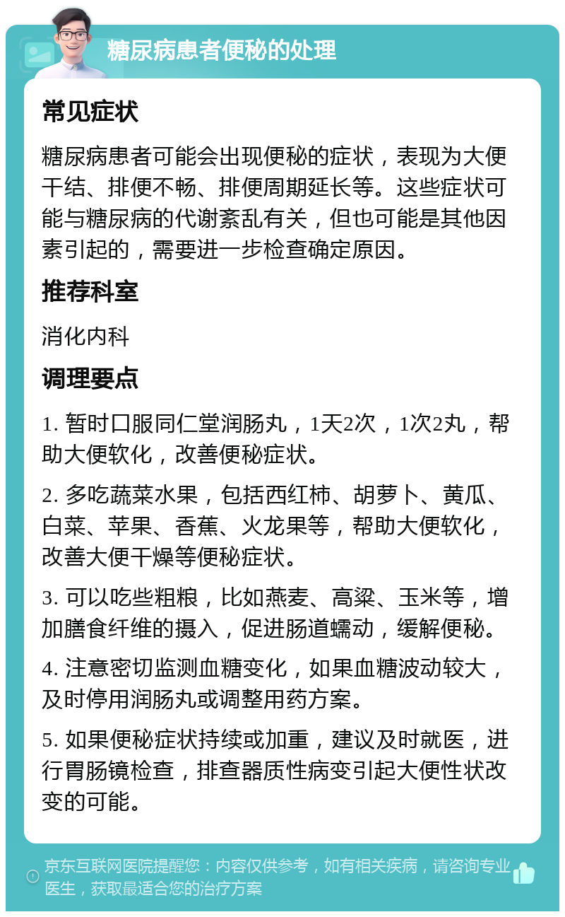 糖尿病患者便秘的处理 常见症状 糖尿病患者可能会出现便秘的症状，表现为大便干结、排便不畅、排便周期延长等。这些症状可能与糖尿病的代谢紊乱有关，但也可能是其他因素引起的，需要进一步检查确定原因。 推荐科室 消化内科 调理要点 1. 暂时口服同仁堂润肠丸，1天2次，1次2丸，帮助大便软化，改善便秘症状。 2. 多吃蔬菜水果，包括西红柿、胡萝卜、黄瓜、白菜、苹果、香蕉、火龙果等，帮助大便软化，改善大便干燥等便秘症状。 3. 可以吃些粗粮，比如燕麦、高粱、玉米等，增加膳食纤维的摄入，促进肠道蠕动，缓解便秘。 4. 注意密切监测血糖变化，如果血糖波动较大，及时停用润肠丸或调整用药方案。 5. 如果便秘症状持续或加重，建议及时就医，进行胃肠镜检查，排查器质性病变引起大便性状改变的可能。