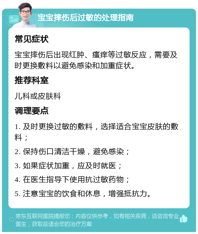 宝宝摔伤后过敏的处理指南 常见症状 宝宝摔伤后出现红肿、瘙痒等过敏反应，需要及时更换敷料以避免感染和加重症状。 推荐科室 儿科或皮肤科 调理要点 1. 及时更换过敏的敷料，选择适合宝宝皮肤的敷料； 2. 保持伤口清洁干燥，避免感染； 3. 如果症状加重，应及时就医； 4. 在医生指导下使用抗过敏药物； 5. 注意宝宝的饮食和休息，增强抵抗力。