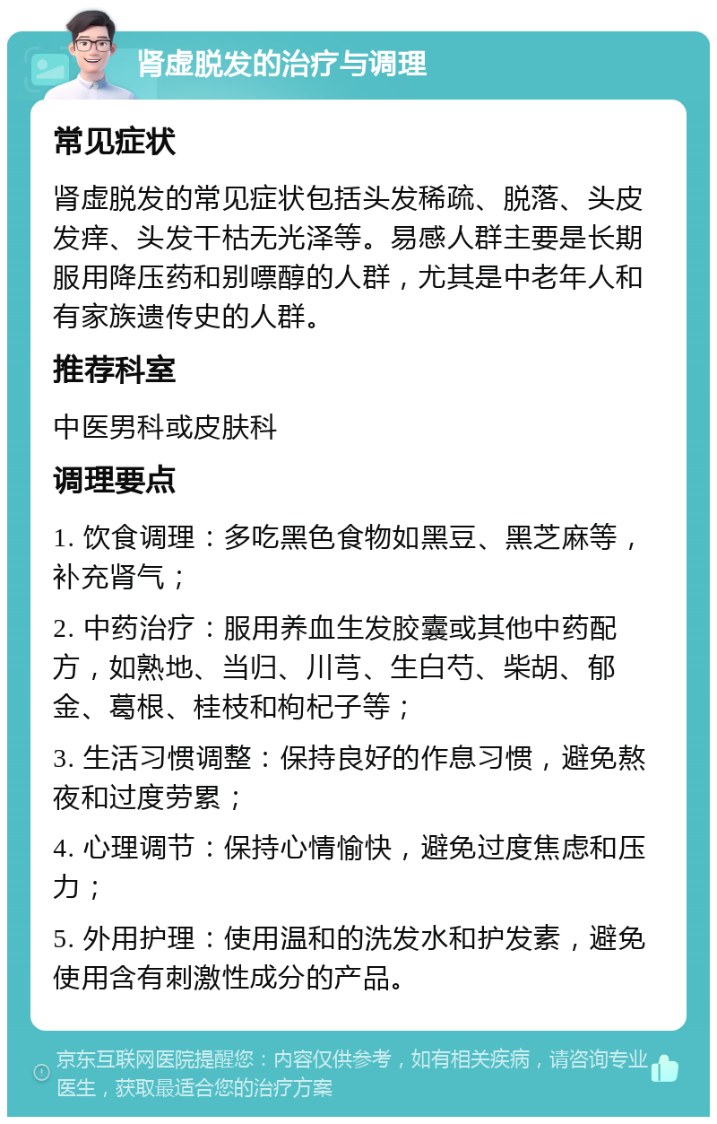 肾虚脱发的治疗与调理 常见症状 肾虚脱发的常见症状包括头发稀疏、脱落、头皮发痒、头发干枯无光泽等。易感人群主要是长期服用降压药和别嘌醇的人群，尤其是中老年人和有家族遗传史的人群。 推荐科室 中医男科或皮肤科 调理要点 1. 饮食调理：多吃黑色食物如黑豆、黑芝麻等，补充肾气； 2. 中药治疗：服用养血生发胶囊或其他中药配方，如熟地、当归、川芎、生白芍、柴胡、郁金、葛根、桂枝和枸杞子等； 3. 生活习惯调整：保持良好的作息习惯，避免熬夜和过度劳累； 4. 心理调节：保持心情愉快，避免过度焦虑和压力； 5. 外用护理：使用温和的洗发水和护发素，避免使用含有刺激性成分的产品。