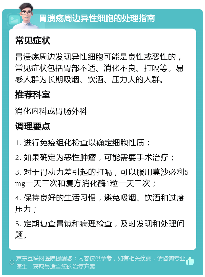 胃溃疡周边异性细胞的处理指南 常见症状 胃溃疡周边发现异性细胞可能是良性或恶性的，常见症状包括胃部不适、消化不良、打嗝等。易感人群为长期吸烟、饮酒、压力大的人群。 推荐科室 消化内科或胃肠外科 调理要点 1. 进行免疫组化检查以确定细胞性质； 2. 如果确定为恶性肿瘤，可能需要手术治疗； 3. 对于胃动力差引起的打嗝，可以服用莫沙必利5mg一天三次和复方消化酶1粒一天三次； 4. 保持良好的生活习惯，避免吸烟、饮酒和过度压力； 5. 定期复查胃镜和病理检查，及时发现和处理问题。