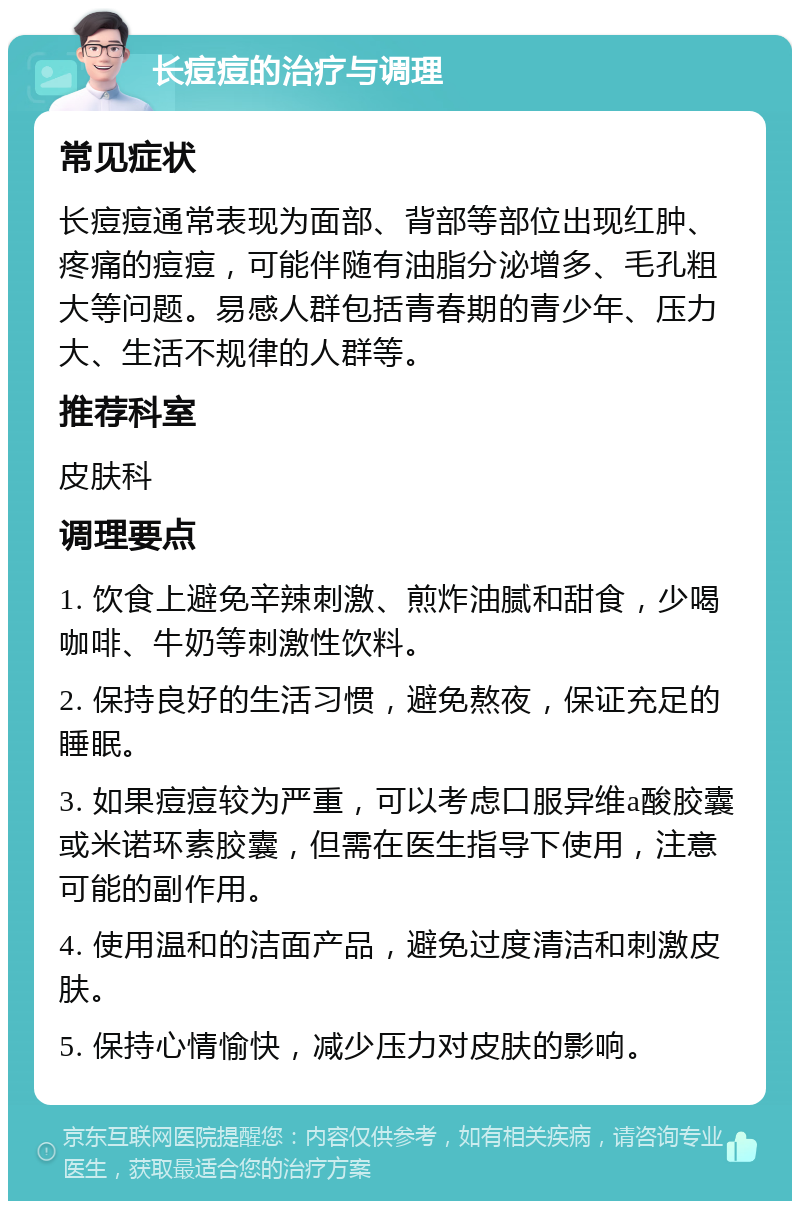 长痘痘的治疗与调理 常见症状 长痘痘通常表现为面部、背部等部位出现红肿、疼痛的痘痘，可能伴随有油脂分泌增多、毛孔粗大等问题。易感人群包括青春期的青少年、压力大、生活不规律的人群等。 推荐科室 皮肤科 调理要点 1. 饮食上避免辛辣刺激、煎炸油腻和甜食，少喝咖啡、牛奶等刺激性饮料。 2. 保持良好的生活习惯，避免熬夜，保证充足的睡眠。 3. 如果痘痘较为严重，可以考虑口服异维a酸胶囊或米诺环素胶囊，但需在医生指导下使用，注意可能的副作用。 4. 使用温和的洁面产品，避免过度清洁和刺激皮肤。 5. 保持心情愉快，减少压力对皮肤的影响。