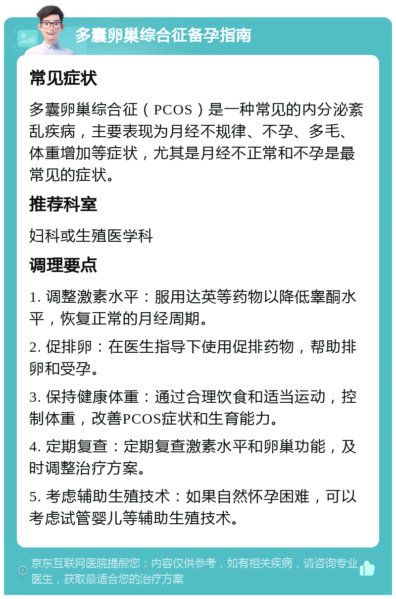 多囊卵巢综合征备孕指南 常见症状 多囊卵巢综合征（PCOS）是一种常见的内分泌紊乱疾病，主要表现为月经不规律、不孕、多毛、体重增加等症状，尤其是月经不正常和不孕是最常见的症状。 推荐科室 妇科或生殖医学科 调理要点 1. 调整激素水平：服用达英等药物以降低睾酮水平，恢复正常的月经周期。 2. 促排卵：在医生指导下使用促排药物，帮助排卵和受孕。 3. 保持健康体重：通过合理饮食和适当运动，控制体重，改善PCOS症状和生育能力。 4. 定期复查：定期复查激素水平和卵巢功能，及时调整治疗方案。 5. 考虑辅助生殖技术：如果自然怀孕困难，可以考虑试管婴儿等辅助生殖技术。