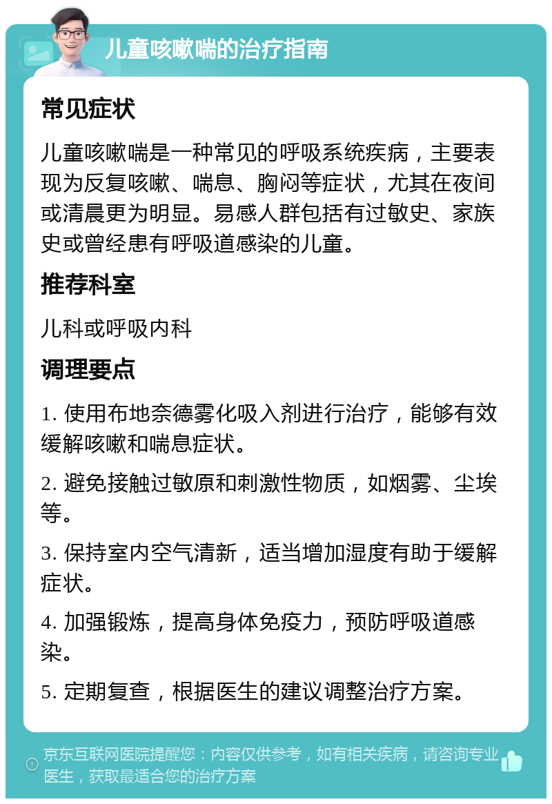 儿童咳嗽喘的治疗指南 常见症状 儿童咳嗽喘是一种常见的呼吸系统疾病，主要表现为反复咳嗽、喘息、胸闷等症状，尤其在夜间或清晨更为明显。易感人群包括有过敏史、家族史或曾经患有呼吸道感染的儿童。 推荐科室 儿科或呼吸内科 调理要点 1. 使用布地奈德雾化吸入剂进行治疗，能够有效缓解咳嗽和喘息症状。 2. 避免接触过敏原和刺激性物质，如烟雾、尘埃等。 3. 保持室内空气清新，适当增加湿度有助于缓解症状。 4. 加强锻炼，提高身体免疫力，预防呼吸道感染。 5. 定期复查，根据医生的建议调整治疗方案。