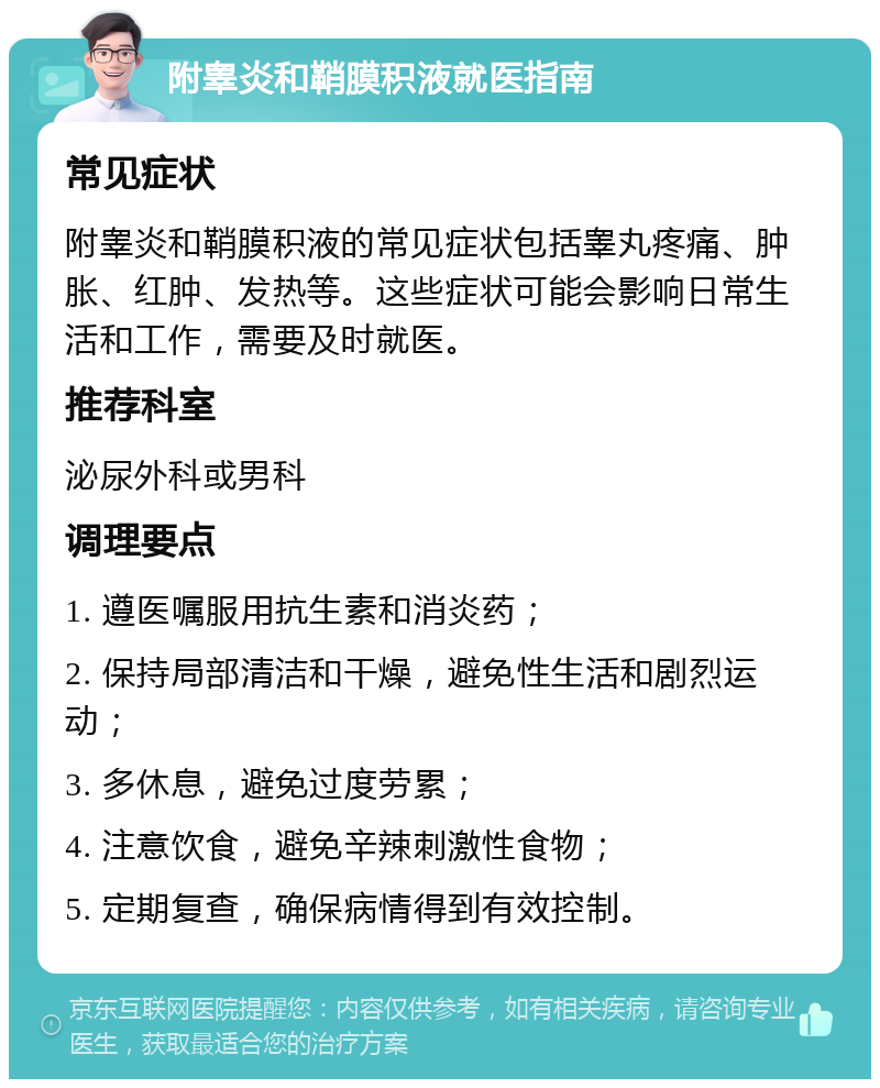 附睾炎和鞘膜积液就医指南 常见症状 附睾炎和鞘膜积液的常见症状包括睾丸疼痛、肿胀、红肿、发热等。这些症状可能会影响日常生活和工作，需要及时就医。 推荐科室 泌尿外科或男科 调理要点 1. 遵医嘱服用抗生素和消炎药； 2. 保持局部清洁和干燥，避免性生活和剧烈运动； 3. 多休息，避免过度劳累； 4. 注意饮食，避免辛辣刺激性食物； 5. 定期复查，确保病情得到有效控制。