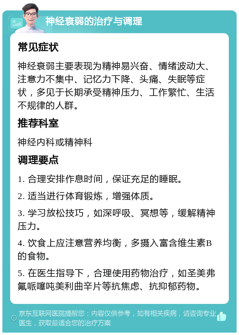 神经衰弱的治疗与调理 常见症状 神经衰弱主要表现为精神易兴奋、情绪波动大、注意力不集中、记忆力下降、头痛、失眠等症状，多见于长期承受精神压力、工作繁忙、生活不规律的人群。 推荐科室 神经内科或精神科 调理要点 1. 合理安排作息时间，保证充足的睡眠。 2. 适当进行体育锻炼，增强体质。 3. 学习放松技巧，如深呼吸、冥想等，缓解精神压力。 4. 饮食上应注意营养均衡，多摄入富含维生素B的食物。 5. 在医生指导下，合理使用药物治疗，如圣美弗氟哌噻吨美利曲辛片等抗焦虑、抗抑郁药物。