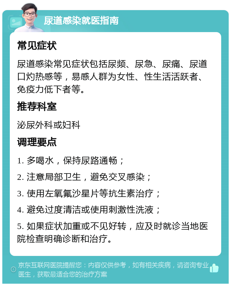 尿道感染就医指南 常见症状 尿道感染常见症状包括尿频、尿急、尿痛、尿道口灼热感等，易感人群为女性、性生活活跃者、免疫力低下者等。 推荐科室 泌尿外科或妇科 调理要点 1. 多喝水，保持尿路通畅； 2. 注意局部卫生，避免交叉感染； 3. 使用左氧氟沙星片等抗生素治疗； 4. 避免过度清洁或使用刺激性洗液； 5. 如果症状加重或不见好转，应及时就诊当地医院检查明确诊断和治疗。