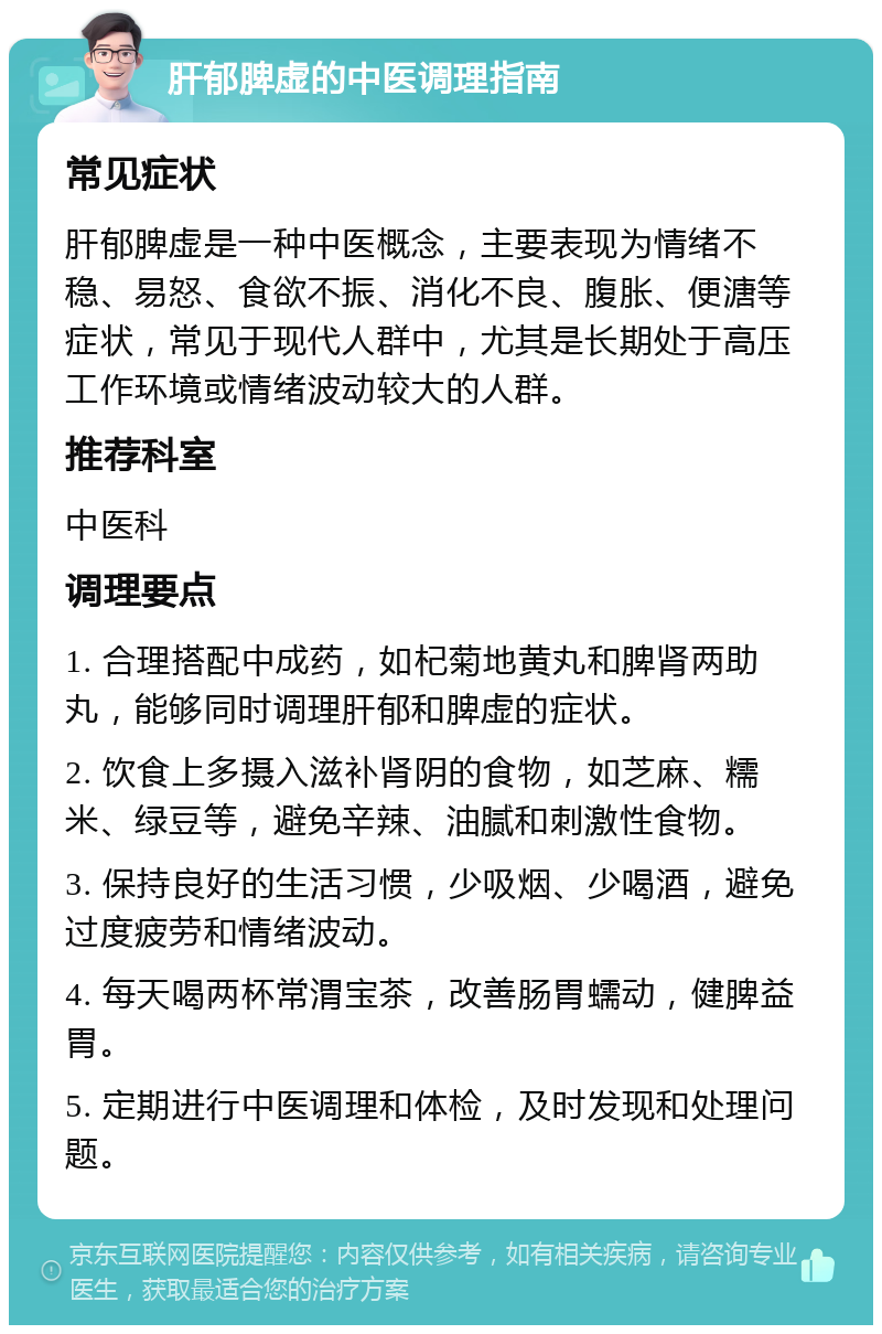 肝郁脾虚的中医调理指南 常见症状 肝郁脾虚是一种中医概念，主要表现为情绪不稳、易怒、食欲不振、消化不良、腹胀、便溏等症状，常见于现代人群中，尤其是长期处于高压工作环境或情绪波动较大的人群。 推荐科室 中医科 调理要点 1. 合理搭配中成药，如杞菊地黄丸和脾肾两助丸，能够同时调理肝郁和脾虚的症状。 2. 饮食上多摄入滋补肾阴的食物，如芝麻、糯米、绿豆等，避免辛辣、油腻和刺激性食物。 3. 保持良好的生活习惯，少吸烟、少喝酒，避免过度疲劳和情绪波动。 4. 每天喝两杯常渭宝茶，改善肠胃蠕动，健脾益胃。 5. 定期进行中医调理和体检，及时发现和处理问题。