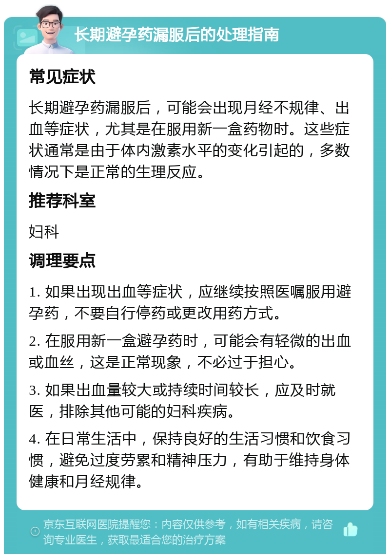 长期避孕药漏服后的处理指南 常见症状 长期避孕药漏服后，可能会出现月经不规律、出血等症状，尤其是在服用新一盒药物时。这些症状通常是由于体内激素水平的变化引起的，多数情况下是正常的生理反应。 推荐科室 妇科 调理要点 1. 如果出现出血等症状，应继续按照医嘱服用避孕药，不要自行停药或更改用药方式。 2. 在服用新一盒避孕药时，可能会有轻微的出血或血丝，这是正常现象，不必过于担心。 3. 如果出血量较大或持续时间较长，应及时就医，排除其他可能的妇科疾病。 4. 在日常生活中，保持良好的生活习惯和饮食习惯，避免过度劳累和精神压力，有助于维持身体健康和月经规律。