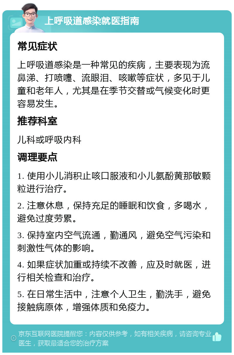 上呼吸道感染就医指南 常见症状 上呼吸道感染是一种常见的疾病，主要表现为流鼻涕、打喷嚏、流眼泪、咳嗽等症状，多见于儿童和老年人，尤其是在季节交替或气候变化时更容易发生。 推荐科室 儿科或呼吸内科 调理要点 1. 使用小儿消积止咳口服液和小儿氨酚黄那敏颗粒进行治疗。 2. 注意休息，保持充足的睡眠和饮食，多喝水，避免过度劳累。 3. 保持室内空气流通，勤通风，避免空气污染和刺激性气体的影响。 4. 如果症状加重或持续不改善，应及时就医，进行相关检查和治疗。 5. 在日常生活中，注意个人卫生，勤洗手，避免接触病原体，增强体质和免疫力。