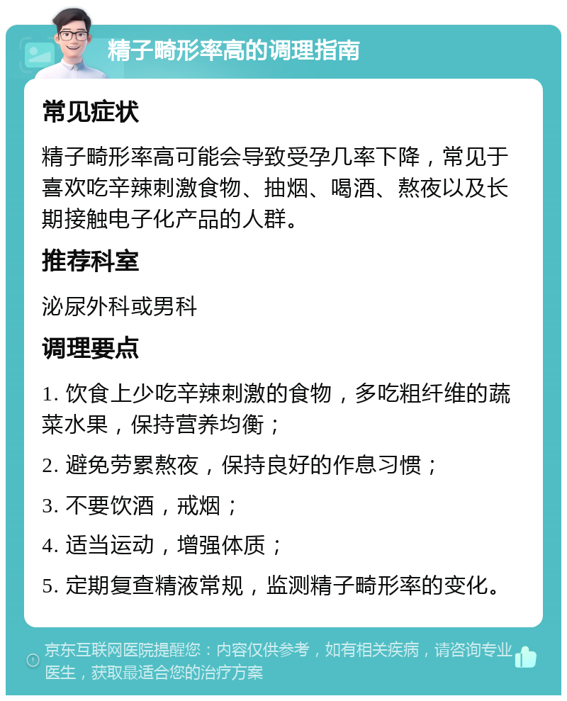 精子畸形率高的调理指南 常见症状 精子畸形率高可能会导致受孕几率下降，常见于喜欢吃辛辣刺激食物、抽烟、喝酒、熬夜以及长期接触电子化产品的人群。 推荐科室 泌尿外科或男科 调理要点 1. 饮食上少吃辛辣刺激的食物，多吃粗纤维的蔬菜水果，保持营养均衡； 2. 避免劳累熬夜，保持良好的作息习惯； 3. 不要饮酒，戒烟； 4. 适当运动，增强体质； 5. 定期复查精液常规，监测精子畸形率的变化。