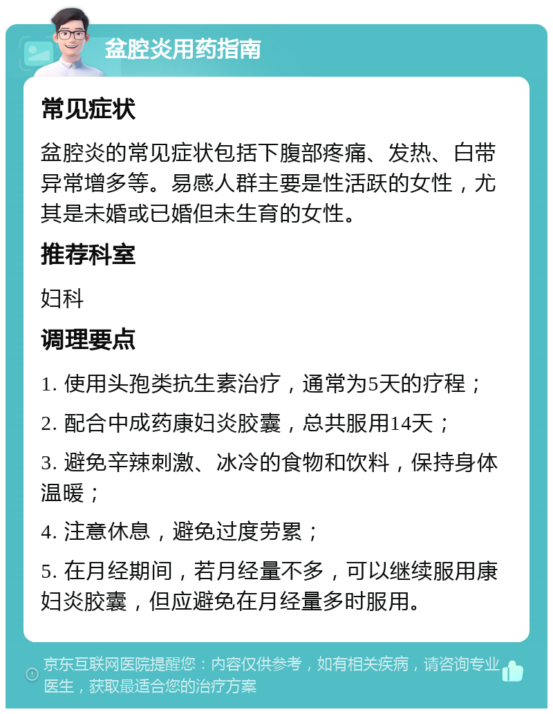 盆腔炎用药指南 常见症状 盆腔炎的常见症状包括下腹部疼痛、发热、白带异常增多等。易感人群主要是性活跃的女性，尤其是未婚或已婚但未生育的女性。 推荐科室 妇科 调理要点 1. 使用头孢类抗生素治疗，通常为5天的疗程； 2. 配合中成药康妇炎胶囊，总共服用14天； 3. 避免辛辣刺激、冰冷的食物和饮料，保持身体温暖； 4. 注意休息，避免过度劳累； 5. 在月经期间，若月经量不多，可以继续服用康妇炎胶囊，但应避免在月经量多时服用。