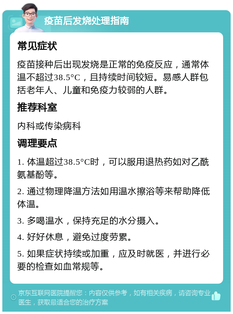 疫苗后发烧处理指南 常见症状 疫苗接种后出现发烧是正常的免疫反应，通常体温不超过38.5°C，且持续时间较短。易感人群包括老年人、儿童和免疫力较弱的人群。 推荐科室 内科或传染病科 调理要点 1. 体温超过38.5°C时，可以服用退热药如对乙酰氨基酚等。 2. 通过物理降温方法如用温水擦浴等来帮助降低体温。 3. 多喝温水，保持充足的水分摄入。 4. 好好休息，避免过度劳累。 5. 如果症状持续或加重，应及时就医，并进行必要的检查如血常规等。