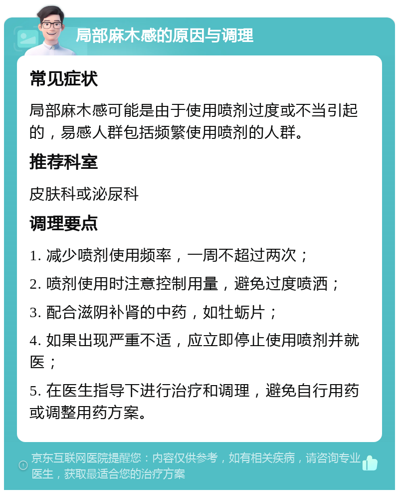 局部麻木感的原因与调理 常见症状 局部麻木感可能是由于使用喷剂过度或不当引起的，易感人群包括频繁使用喷剂的人群。 推荐科室 皮肤科或泌尿科 调理要点 1. 减少喷剂使用频率，一周不超过两次； 2. 喷剂使用时注意控制用量，避免过度喷洒； 3. 配合滋阴补肾的中药，如牡蛎片； 4. 如果出现严重不适，应立即停止使用喷剂并就医； 5. 在医生指导下进行治疗和调理，避免自行用药或调整用药方案。