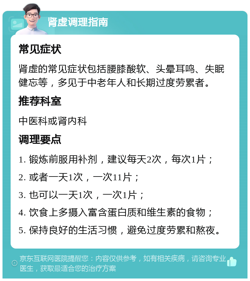 肾虚调理指南 常见症状 肾虚的常见症状包括腰膝酸软、头晕耳鸣、失眠健忘等，多见于中老年人和长期过度劳累者。 推荐科室 中医科或肾内科 调理要点 1. 锻炼前服用补剂，建议每天2次，每次1片； 2. 或者一天1次，一次11片； 3. 也可以一天1次，一次1片； 4. 饮食上多摄入富含蛋白质和维生素的食物； 5. 保持良好的生活习惯，避免过度劳累和熬夜。