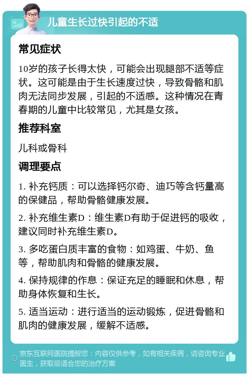 儿童生长过快引起的不适 常见症状 10岁的孩子长得太快，可能会出现腿部不适等症状。这可能是由于生长速度过快，导致骨骼和肌肉无法同步发展，引起的不适感。这种情况在青春期的儿童中比较常见，尤其是女孩。 推荐科室 儿科或骨科 调理要点 1. 补充钙质：可以选择钙尔奇、迪巧等含钙量高的保健品，帮助骨骼健康发展。 2. 补充维生素D：维生素D有助于促进钙的吸收，建议同时补充维生素D。 3. 多吃蛋白质丰富的食物：如鸡蛋、牛奶、鱼等，帮助肌肉和骨骼的健康发展。 4. 保持规律的作息：保证充足的睡眠和休息，帮助身体恢复和生长。 5. 适当运动：进行适当的运动锻炼，促进骨骼和肌肉的健康发展，缓解不适感。