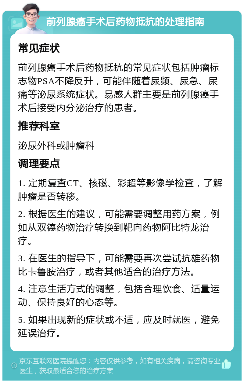 前列腺癌手术后药物抵抗的处理指南 常见症状 前列腺癌手术后药物抵抗的常见症状包括肿瘤标志物PSA不降反升，可能伴随着尿频、尿急、尿痛等泌尿系统症状。易感人群主要是前列腺癌手术后接受内分泌治疗的患者。 推荐科室 泌尿外科或肿瘤科 调理要点 1. 定期复查CT、核磁、彩超等影像学检查，了解肿瘤是否转移。 2. 根据医生的建议，可能需要调整用药方案，例如从双德药物治疗转换到靶向药物阿比特龙治疗。 3. 在医生的指导下，可能需要再次尝试抗雄药物比卡鲁胺治疗，或者其他适合的治疗方法。 4. 注意生活方式的调整，包括合理饮食、适量运动、保持良好的心态等。 5. 如果出现新的症状或不适，应及时就医，避免延误治疗。