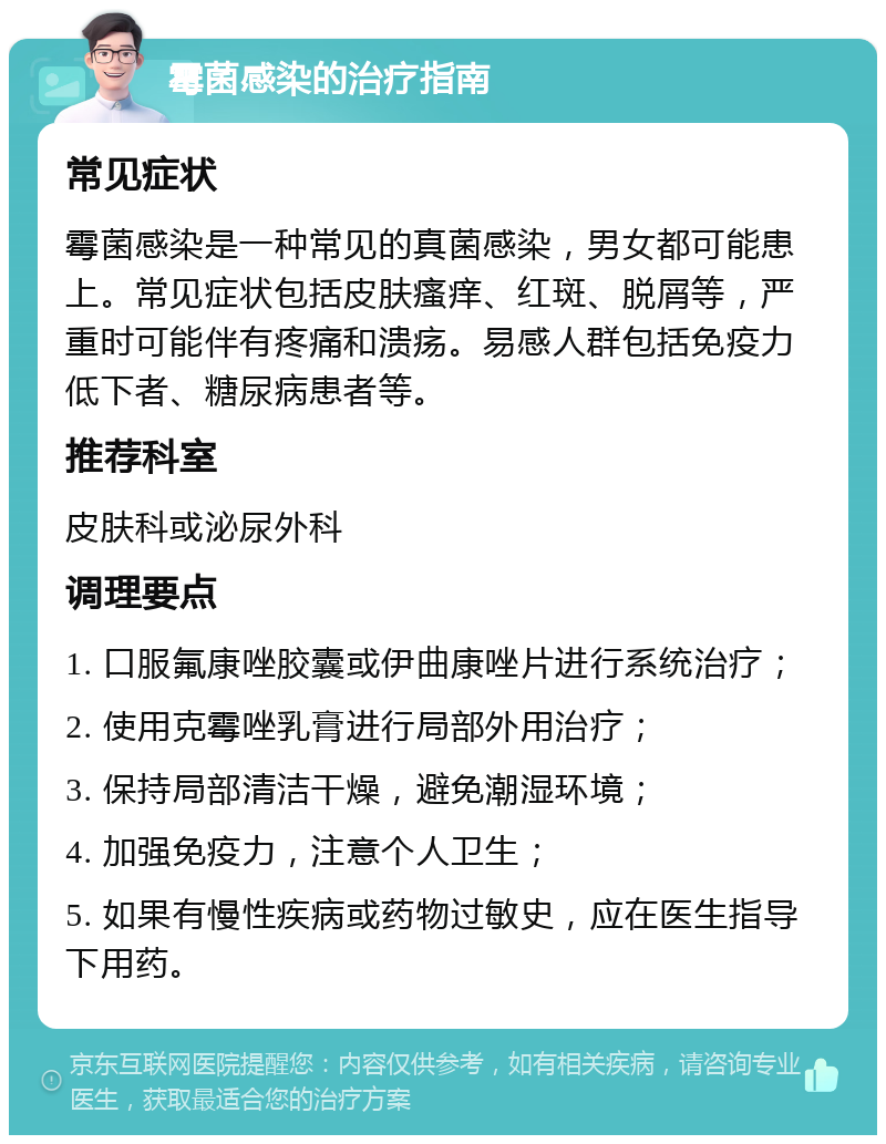 霉菌感染的治疗指南 常见症状 霉菌感染是一种常见的真菌感染，男女都可能患上。常见症状包括皮肤瘙痒、红斑、脱屑等，严重时可能伴有疼痛和溃疡。易感人群包括免疫力低下者、糖尿病患者等。 推荐科室 皮肤科或泌尿外科 调理要点 1. 口服氟康唑胶囊或伊曲康唑片进行系统治疗； 2. 使用克霉唑乳膏进行局部外用治疗； 3. 保持局部清洁干燥，避免潮湿环境； 4. 加强免疫力，注意个人卫生； 5. 如果有慢性疾病或药物过敏史，应在医生指导下用药。