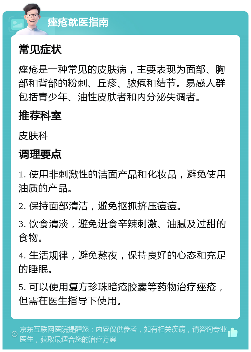 痤疮就医指南 常见症状 痤疮是一种常见的皮肤病，主要表现为面部、胸部和背部的粉刺、丘疹、脓疱和结节。易感人群包括青少年、油性皮肤者和内分泌失调者。 推荐科室 皮肤科 调理要点 1. 使用非刺激性的洁面产品和化妆品，避免使用油质的产品。 2. 保持面部清洁，避免抠抓挤压痘痘。 3. 饮食清淡，避免进食辛辣刺激、油腻及过甜的食物。 4. 生活规律，避免熬夜，保持良好的心态和充足的睡眠。 5. 可以使用复方珍珠暗疮胶囊等药物治疗痤疮，但需在医生指导下使用。