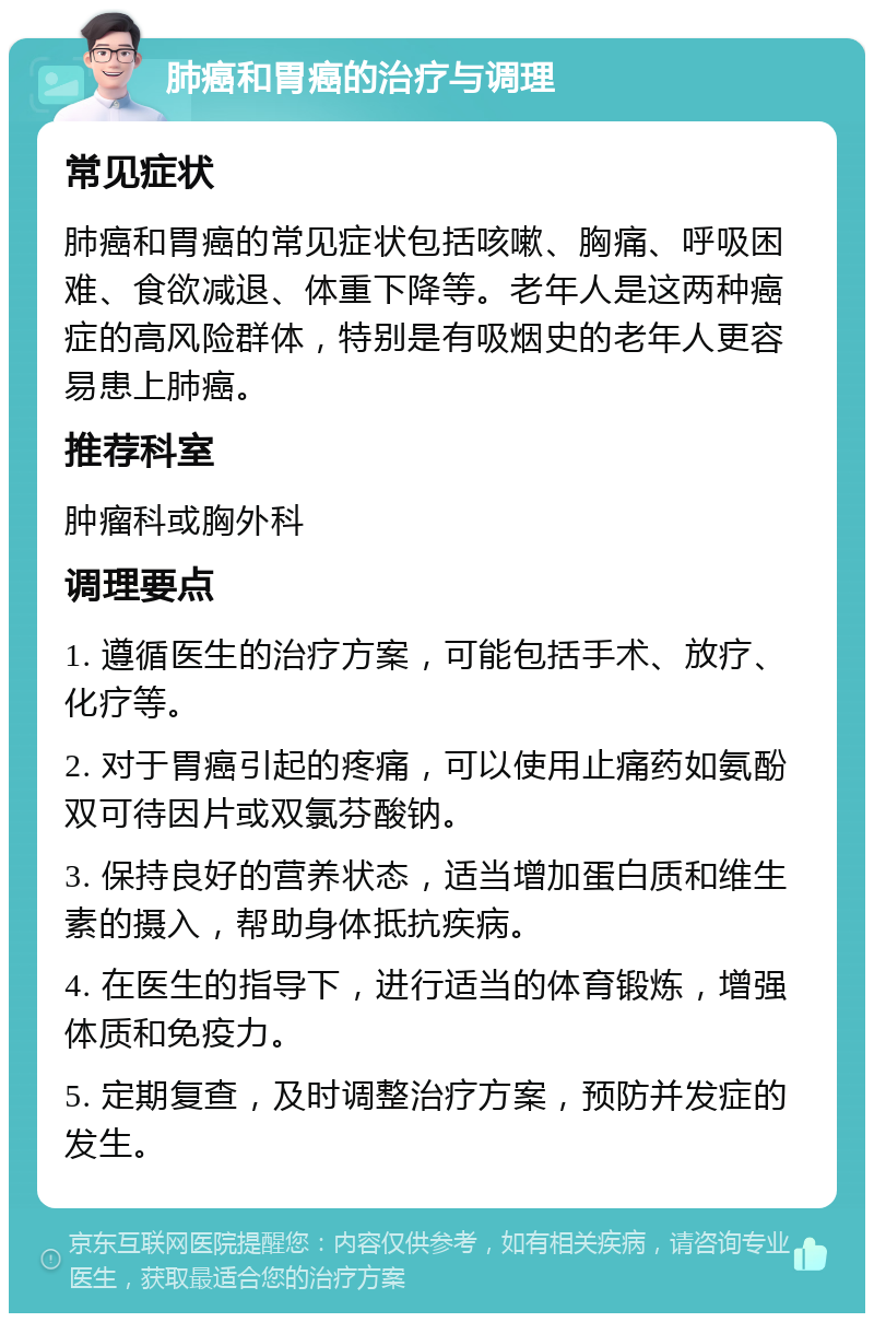 肺癌和胃癌的治疗与调理 常见症状 肺癌和胃癌的常见症状包括咳嗽、胸痛、呼吸困难、食欲减退、体重下降等。老年人是这两种癌症的高风险群体，特别是有吸烟史的老年人更容易患上肺癌。 推荐科室 肿瘤科或胸外科 调理要点 1. 遵循医生的治疗方案，可能包括手术、放疗、化疗等。 2. 对于胃癌引起的疼痛，可以使用止痛药如氨酚双可待因片或双氯芬酸钠。 3. 保持良好的营养状态，适当增加蛋白质和维生素的摄入，帮助身体抵抗疾病。 4. 在医生的指导下，进行适当的体育锻炼，增强体质和免疫力。 5. 定期复查，及时调整治疗方案，预防并发症的发生。