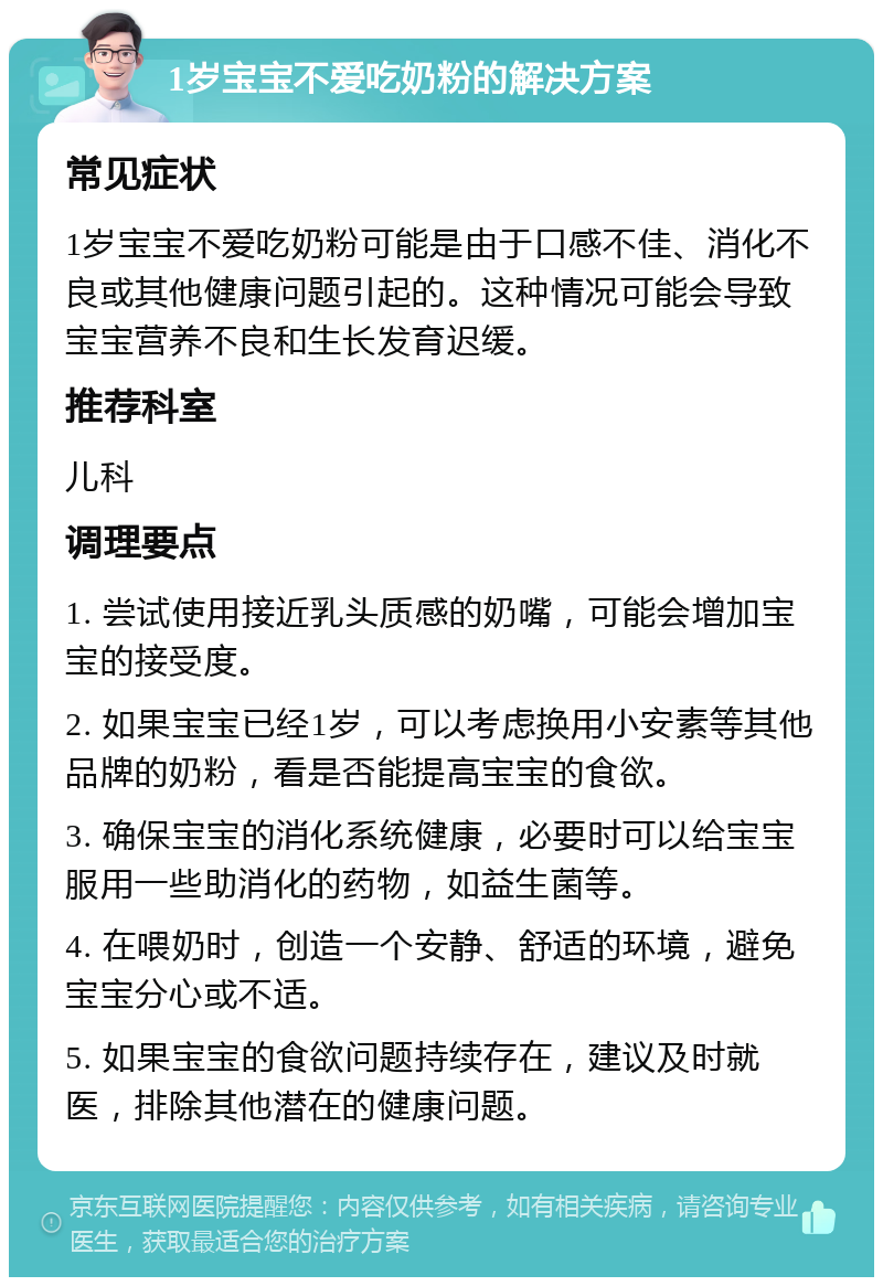 1岁宝宝不爱吃奶粉的解决方案 常见症状 1岁宝宝不爱吃奶粉可能是由于口感不佳、消化不良或其他健康问题引起的。这种情况可能会导致宝宝营养不良和生长发育迟缓。 推荐科室 儿科 调理要点 1. 尝试使用接近乳头质感的奶嘴，可能会增加宝宝的接受度。 2. 如果宝宝已经1岁，可以考虑换用小安素等其他品牌的奶粉，看是否能提高宝宝的食欲。 3. 确保宝宝的消化系统健康，必要时可以给宝宝服用一些助消化的药物，如益生菌等。 4. 在喂奶时，创造一个安静、舒适的环境，避免宝宝分心或不适。 5. 如果宝宝的食欲问题持续存在，建议及时就医，排除其他潜在的健康问题。