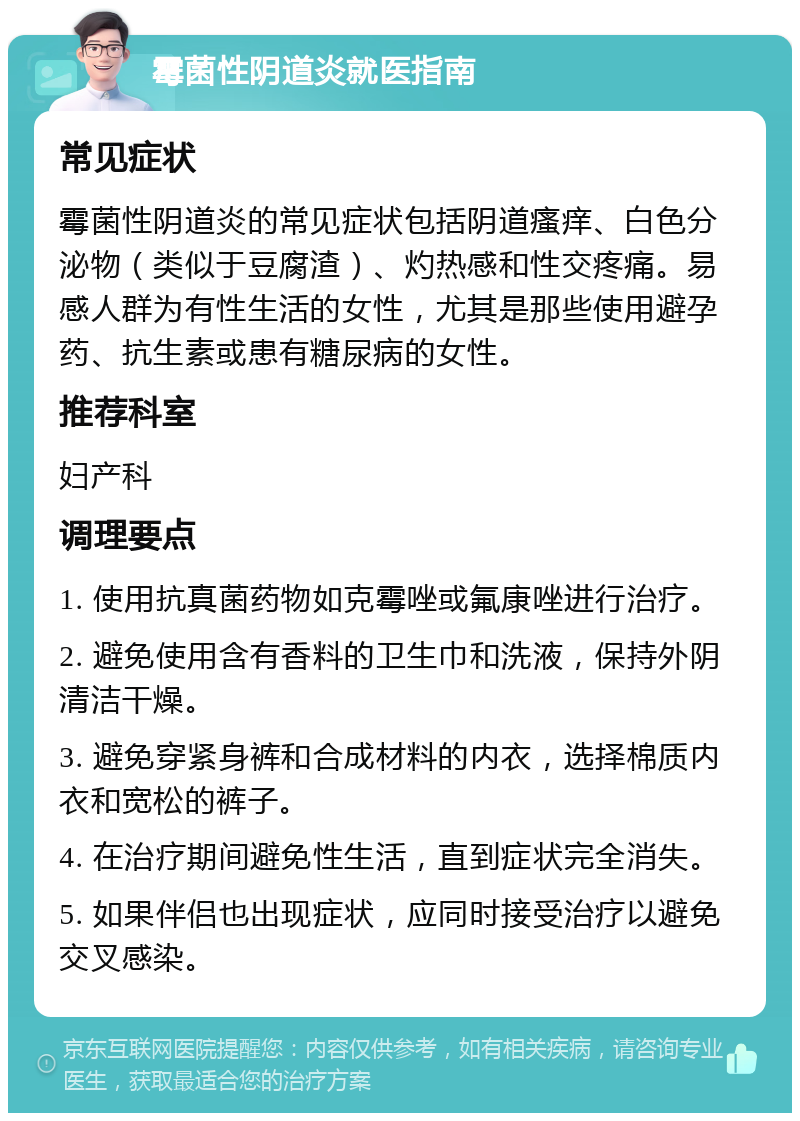 霉菌性阴道炎就医指南 常见症状 霉菌性阴道炎的常见症状包括阴道瘙痒、白色分泌物（类似于豆腐渣）、灼热感和性交疼痛。易感人群为有性生活的女性，尤其是那些使用避孕药、抗生素或患有糖尿病的女性。 推荐科室 妇产科 调理要点 1. 使用抗真菌药物如克霉唑或氟康唑进行治疗。 2. 避免使用含有香料的卫生巾和洗液，保持外阴清洁干燥。 3. 避免穿紧身裤和合成材料的内衣，选择棉质内衣和宽松的裤子。 4. 在治疗期间避免性生活，直到症状完全消失。 5. 如果伴侣也出现症状，应同时接受治疗以避免交叉感染。