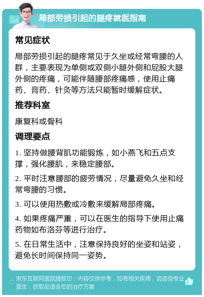 局部劳损引起的腿疼就医指南 常见症状 局部劳损引起的腿疼常见于久坐或经常弯腰的人群，主要表现为单侧或双侧小腿外侧和屁股大腿外侧的疼痛，可能伴随腰部疼痛感，使用止痛药、膏药、针灸等方法只能暂时缓解症状。 推荐科室 康复科或骨科 调理要点 1. 坚持做腰背肌功能锻炼，如小燕飞和五点支撑，强化腰肌，来稳定腰部。 2. 平时注意腰部的疲劳情况，尽量避免久坐和经常弯腰的习惯。 3. 可以使用热敷或冷敷来缓解局部疼痛。 4. 如果疼痛严重，可以在医生的指导下使用止痛药物如布洛芬等进行治疗。 5. 在日常生活中，注意保持良好的坐姿和站姿，避免长时间保持同一姿势。