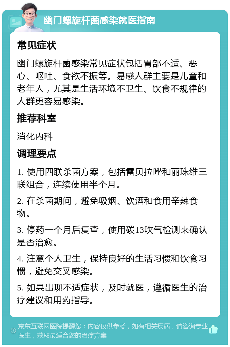 幽门螺旋杆菌感染就医指南 常见症状 幽门螺旋杆菌感染常见症状包括胃部不适、恶心、呕吐、食欲不振等。易感人群主要是儿童和老年人，尤其是生活环境不卫生、饮食不规律的人群更容易感染。 推荐科室 消化内科 调理要点 1. 使用四联杀菌方案，包括雷贝拉唑和丽珠维三联组合，连续使用半个月。 2. 在杀菌期间，避免吸烟、饮酒和食用辛辣食物。 3. 停药一个月后复查，使用碳13吹气检测来确认是否治愈。 4. 注意个人卫生，保持良好的生活习惯和饮食习惯，避免交叉感染。 5. 如果出现不适症状，及时就医，遵循医生的治疗建议和用药指导。