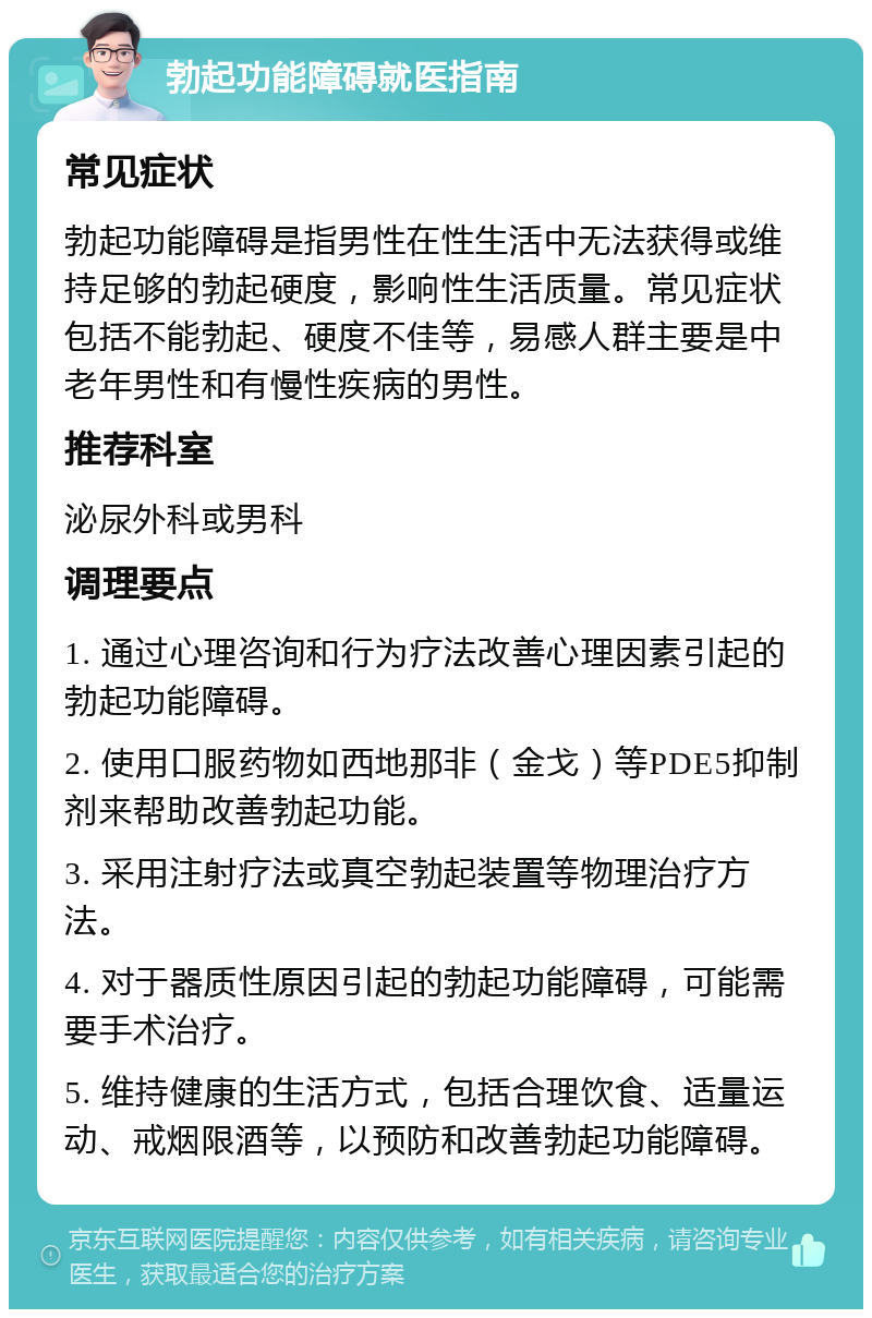 勃起功能障碍就医指南 常见症状 勃起功能障碍是指男性在性生活中无法获得或维持足够的勃起硬度，影响性生活质量。常见症状包括不能勃起、硬度不佳等，易感人群主要是中老年男性和有慢性疾病的男性。 推荐科室 泌尿外科或男科 调理要点 1. 通过心理咨询和行为疗法改善心理因素引起的勃起功能障碍。 2. 使用口服药物如西地那非（金戈）等PDE5抑制剂来帮助改善勃起功能。 3. 采用注射疗法或真空勃起装置等物理治疗方法。 4. 对于器质性原因引起的勃起功能障碍，可能需要手术治疗。 5. 维持健康的生活方式，包括合理饮食、适量运动、戒烟限酒等，以预防和改善勃起功能障碍。