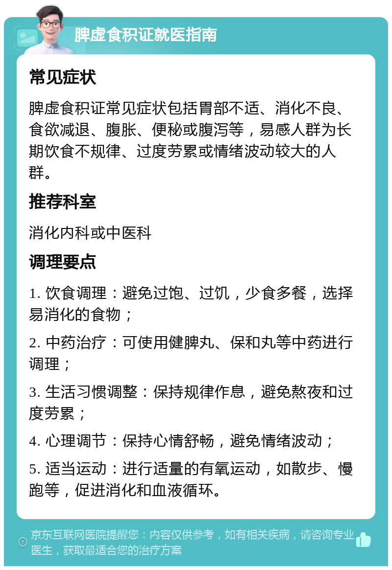 脾虚食积证就医指南 常见症状 脾虚食积证常见症状包括胃部不适、消化不良、食欲减退、腹胀、便秘或腹泻等，易感人群为长期饮食不规律、过度劳累或情绪波动较大的人群。 推荐科室 消化内科或中医科 调理要点 1. 饮食调理：避免过饱、过饥，少食多餐，选择易消化的食物； 2. 中药治疗：可使用健脾丸、保和丸等中药进行调理； 3. 生活习惯调整：保持规律作息，避免熬夜和过度劳累； 4. 心理调节：保持心情舒畅，避免情绪波动； 5. 适当运动：进行适量的有氧运动，如散步、慢跑等，促进消化和血液循环。