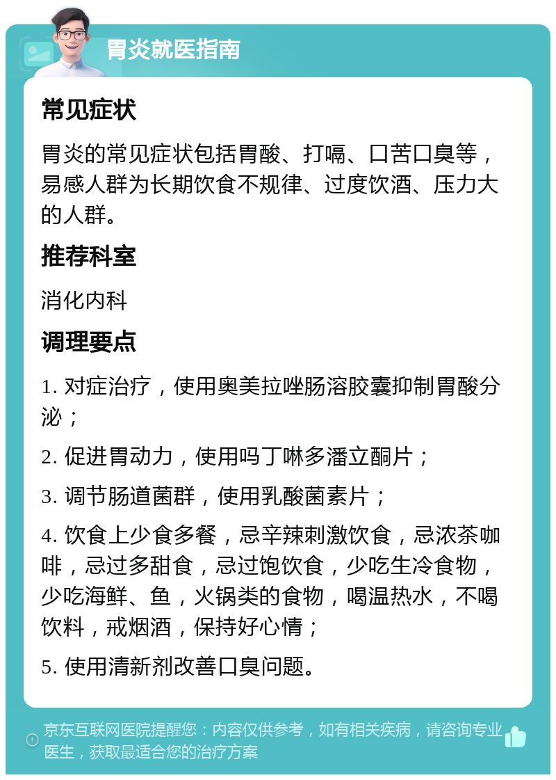 胃炎就医指南 常见症状 胃炎的常见症状包括胃酸、打嗝、口苦口臭等，易感人群为长期饮食不规律、过度饮酒、压力大的人群。 推荐科室 消化内科 调理要点 1. 对症治疗，使用奥美拉唑肠溶胶囊抑制胃酸分泌； 2. 促进胃动力，使用吗丁啉多潘立酮片； 3. 调节肠道菌群，使用乳酸菌素片； 4. 饮食上少食多餐，忌辛辣刺激饮食，忌浓茶咖啡，忌过多甜食，忌过饱饮食，少吃生冷食物，少吃海鲜、鱼，火锅类的食物，喝温热水，不喝饮料，戒烟酒，保持好心情； 5. 使用清新剂改善口臭问题。