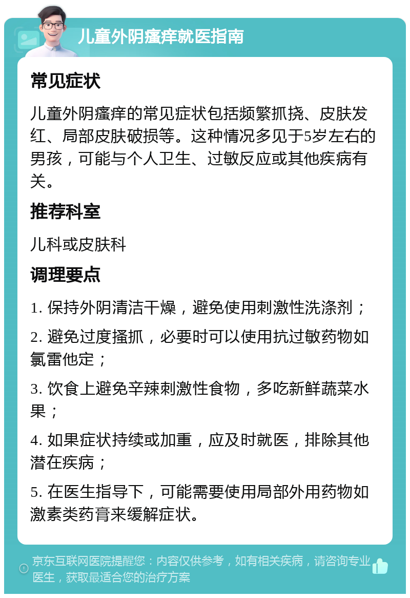 儿童外阴瘙痒就医指南 常见症状 儿童外阴瘙痒的常见症状包括频繁抓挠、皮肤发红、局部皮肤破损等。这种情况多见于5岁左右的男孩，可能与个人卫生、过敏反应或其他疾病有关。 推荐科室 儿科或皮肤科 调理要点 1. 保持外阴清洁干燥，避免使用刺激性洗涤剂； 2. 避免过度搔抓，必要时可以使用抗过敏药物如氯雷他定； 3. 饮食上避免辛辣刺激性食物，多吃新鲜蔬菜水果； 4. 如果症状持续或加重，应及时就医，排除其他潜在疾病； 5. 在医生指导下，可能需要使用局部外用药物如激素类药膏来缓解症状。