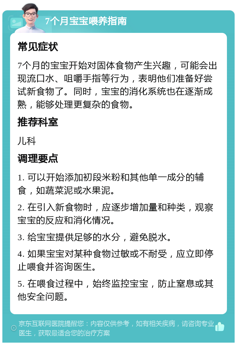 7个月宝宝喂养指南 常见症状 7个月的宝宝开始对固体食物产生兴趣，可能会出现流口水、咀嚼手指等行为，表明他们准备好尝试新食物了。同时，宝宝的消化系统也在逐渐成熟，能够处理更复杂的食物。 推荐科室 儿科 调理要点 1. 可以开始添加初段米粉和其他单一成分的辅食，如蔬菜泥或水果泥。 2. 在引入新食物时，应逐步增加量和种类，观察宝宝的反应和消化情况。 3. 给宝宝提供足够的水分，避免脱水。 4. 如果宝宝对某种食物过敏或不耐受，应立即停止喂食并咨询医生。 5. 在喂食过程中，始终监控宝宝，防止窒息或其他安全问题。