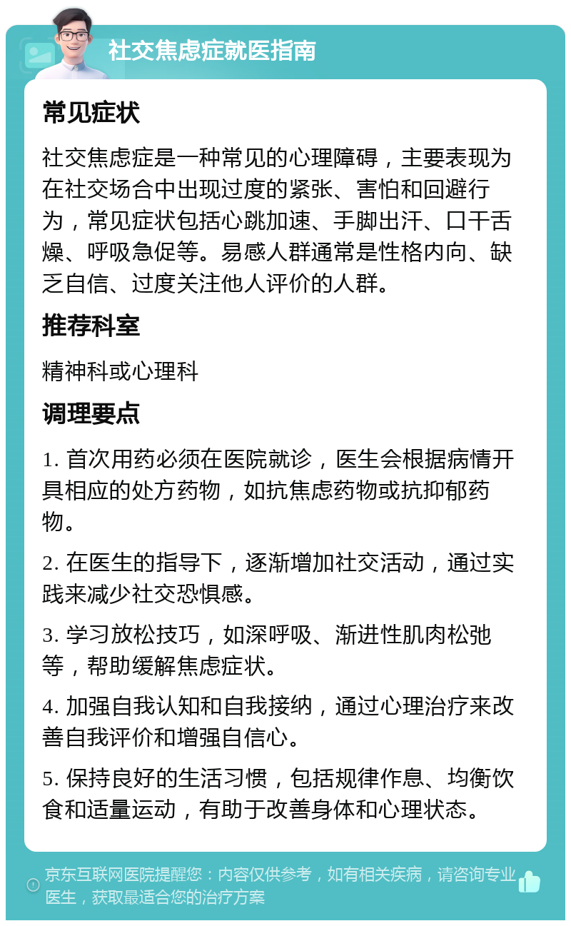 社交焦虑症就医指南 常见症状 社交焦虑症是一种常见的心理障碍，主要表现为在社交场合中出现过度的紧张、害怕和回避行为，常见症状包括心跳加速、手脚出汗、口干舌燥、呼吸急促等。易感人群通常是性格内向、缺乏自信、过度关注他人评价的人群。 推荐科室 精神科或心理科 调理要点 1. 首次用药必须在医院就诊，医生会根据病情开具相应的处方药物，如抗焦虑药物或抗抑郁药物。 2. 在医生的指导下，逐渐增加社交活动，通过实践来减少社交恐惧感。 3. 学习放松技巧，如深呼吸、渐进性肌肉松弛等，帮助缓解焦虑症状。 4. 加强自我认知和自我接纳，通过心理治疗来改善自我评价和增强自信心。 5. 保持良好的生活习惯，包括规律作息、均衡饮食和适量运动，有助于改善身体和心理状态。