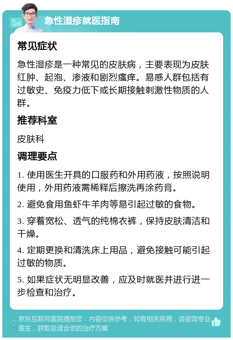 急性湿疹就医指南 常见症状 急性湿疹是一种常见的皮肤病，主要表现为皮肤红肿、起泡、渗液和剧烈瘙痒。易感人群包括有过敏史、免疫力低下或长期接触刺激性物质的人群。 推荐科室 皮肤科 调理要点 1. 使用医生开具的口服药和外用药液，按照说明使用，外用药液需稀释后擦洗再涂药膏。 2. 避免食用鱼虾牛羊肉等易引起过敏的食物。 3. 穿着宽松、透气的纯棉衣裤，保持皮肤清洁和干燥。 4. 定期更换和清洗床上用品，避免接触可能引起过敏的物质。 5. 如果症状无明显改善，应及时就医并进行进一步检查和治疗。