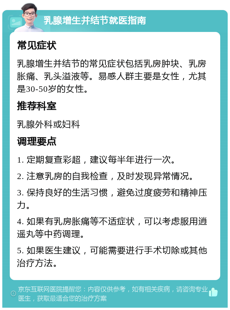 乳腺增生并结节就医指南 常见症状 乳腺增生并结节的常见症状包括乳房肿块、乳房胀痛、乳头溢液等。易感人群主要是女性，尤其是30-50岁的女性。 推荐科室 乳腺外科或妇科 调理要点 1. 定期复查彩超，建议每半年进行一次。 2. 注意乳房的自我检查，及时发现异常情况。 3. 保持良好的生活习惯，避免过度疲劳和精神压力。 4. 如果有乳房胀痛等不适症状，可以考虑服用逍遥丸等中药调理。 5. 如果医生建议，可能需要进行手术切除或其他治疗方法。