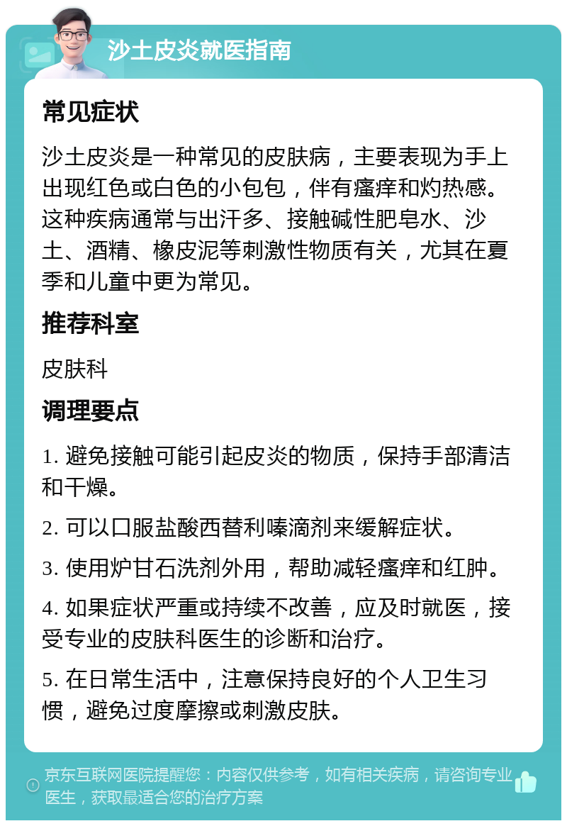 沙土皮炎就医指南 常见症状 沙土皮炎是一种常见的皮肤病，主要表现为手上出现红色或白色的小包包，伴有瘙痒和灼热感。这种疾病通常与出汗多、接触碱性肥皂水、沙土、酒精、橡皮泥等刺激性物质有关，尤其在夏季和儿童中更为常见。 推荐科室 皮肤科 调理要点 1. 避免接触可能引起皮炎的物质，保持手部清洁和干燥。 2. 可以口服盐酸西替利嗪滴剂来缓解症状。 3. 使用炉甘石洗剂外用，帮助减轻瘙痒和红肿。 4. 如果症状严重或持续不改善，应及时就医，接受专业的皮肤科医生的诊断和治疗。 5. 在日常生活中，注意保持良好的个人卫生习惯，避免过度摩擦或刺激皮肤。