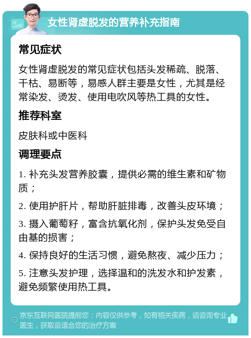 女性肾虚脱发的营养补充指南 常见症状 女性肾虚脱发的常见症状包括头发稀疏、脱落、干枯、易断等，易感人群主要是女性，尤其是经常染发、烫发、使用电吹风等热工具的女性。 推荐科室 皮肤科或中医科 调理要点 1. 补充头发营养胶囊，提供必需的维生素和矿物质； 2. 使用护肝片，帮助肝脏排毒，改善头皮环境； 3. 摄入葡萄籽，富含抗氧化剂，保护头发免受自由基的损害； 4. 保持良好的生活习惯，避免熬夜、减少压力； 5. 注意头发护理，选择温和的洗发水和护发素，避免频繁使用热工具。