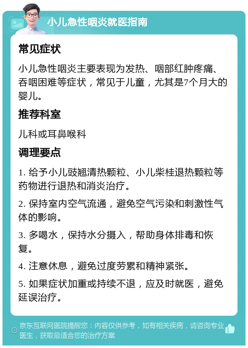 小儿急性咽炎就医指南 常见症状 小儿急性咽炎主要表现为发热、咽部红肿疼痛、吞咽困难等症状，常见于儿童，尤其是7个月大的婴儿。 推荐科室 儿科或耳鼻喉科 调理要点 1. 给予小儿豉翘清热颗粒、小儿柴桂退热颗粒等药物进行退热和消炎治疗。 2. 保持室内空气流通，避免空气污染和刺激性气体的影响。 3. 多喝水，保持水分摄入，帮助身体排毒和恢复。 4. 注意休息，避免过度劳累和精神紧张。 5. 如果症状加重或持续不退，应及时就医，避免延误治疗。