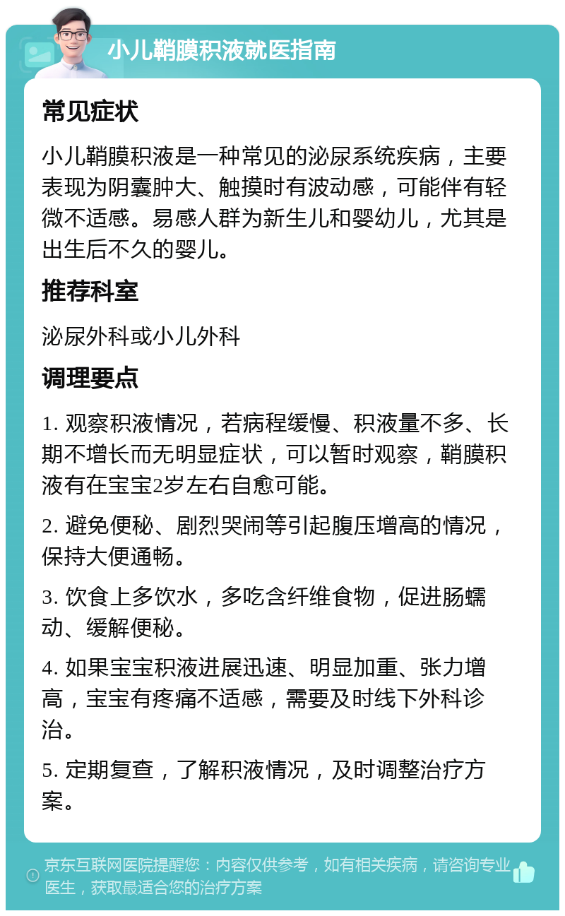 小儿鞘膜积液就医指南 常见症状 小儿鞘膜积液是一种常见的泌尿系统疾病，主要表现为阴囊肿大、触摸时有波动感，可能伴有轻微不适感。易感人群为新生儿和婴幼儿，尤其是出生后不久的婴儿。 推荐科室 泌尿外科或小儿外科 调理要点 1. 观察积液情况，若病程缓慢、积液量不多、长期不增长而无明显症状，可以暂时观察，鞘膜积液有在宝宝2岁左右自愈可能。 2. 避免便秘、剧烈哭闹等引起腹压增高的情况，保持大便通畅。 3. 饮食上多饮水，多吃含纤维食物，促进肠蠕动、缓解便秘。 4. 如果宝宝积液进展迅速、明显加重、张力增高，宝宝有疼痛不适感，需要及时线下外科诊治。 5. 定期复查，了解积液情况，及时调整治疗方案。