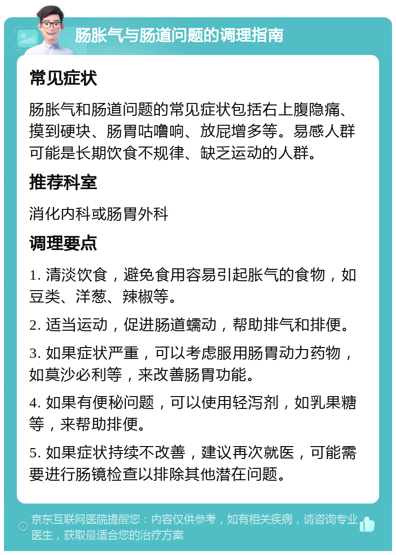 肠胀气与肠道问题的调理指南 常见症状 肠胀气和肠道问题的常见症状包括右上腹隐痛、摸到硬块、肠胃咕噜响、放屁增多等。易感人群可能是长期饮食不规律、缺乏运动的人群。 推荐科室 消化内科或肠胃外科 调理要点 1. 清淡饮食，避免食用容易引起胀气的食物，如豆类、洋葱、辣椒等。 2. 适当运动，促进肠道蠕动，帮助排气和排便。 3. 如果症状严重，可以考虑服用肠胃动力药物，如莫沙必利等，来改善肠胃功能。 4. 如果有便秘问题，可以使用轻泻剂，如乳果糖等，来帮助排便。 5. 如果症状持续不改善，建议再次就医，可能需要进行肠镜检查以排除其他潜在问题。