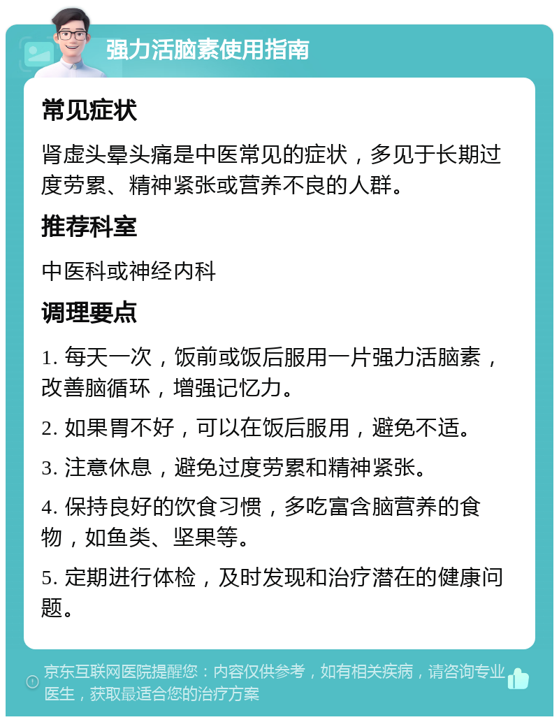 强力活脑素使用指南 常见症状 肾虚头晕头痛是中医常见的症状，多见于长期过度劳累、精神紧张或营养不良的人群。 推荐科室 中医科或神经内科 调理要点 1. 每天一次，饭前或饭后服用一片强力活脑素，改善脑循环，增强记忆力。 2. 如果胃不好，可以在饭后服用，避免不适。 3. 注意休息，避免过度劳累和精神紧张。 4. 保持良好的饮食习惯，多吃富含脑营养的食物，如鱼类、坚果等。 5. 定期进行体检，及时发现和治疗潜在的健康问题。