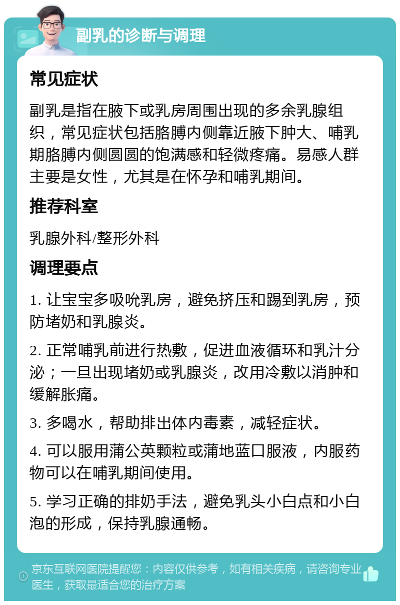 副乳的诊断与调理 常见症状 副乳是指在腋下或乳房周围出现的多余乳腺组织，常见症状包括胳膊内侧靠近腋下肿大、哺乳期胳膊内侧圆圆的饱满感和轻微疼痛。易感人群主要是女性，尤其是在怀孕和哺乳期间。 推荐科室 乳腺外科/整形外科 调理要点 1. 让宝宝多吸吮乳房，避免挤压和踢到乳房，预防堵奶和乳腺炎。 2. 正常哺乳前进行热敷，促进血液循环和乳汁分泌；一旦出现堵奶或乳腺炎，改用冷敷以消肿和缓解胀痛。 3. 多喝水，帮助排出体内毒素，减轻症状。 4. 可以服用蒲公英颗粒或蒲地蓝口服液，内服药物可以在哺乳期间使用。 5. 学习正确的排奶手法，避免乳头小白点和小白泡的形成，保持乳腺通畅。