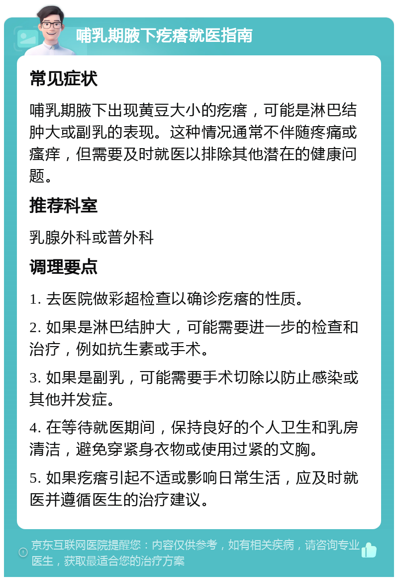 哺乳期腋下疙瘩就医指南 常见症状 哺乳期腋下出现黄豆大小的疙瘩，可能是淋巴结肿大或副乳的表现。这种情况通常不伴随疼痛或瘙痒，但需要及时就医以排除其他潜在的健康问题。 推荐科室 乳腺外科或普外科 调理要点 1. 去医院做彩超检查以确诊疙瘩的性质。 2. 如果是淋巴结肿大，可能需要进一步的检查和治疗，例如抗生素或手术。 3. 如果是副乳，可能需要手术切除以防止感染或其他并发症。 4. 在等待就医期间，保持良好的个人卫生和乳房清洁，避免穿紧身衣物或使用过紧的文胸。 5. 如果疙瘩引起不适或影响日常生活，应及时就医并遵循医生的治疗建议。