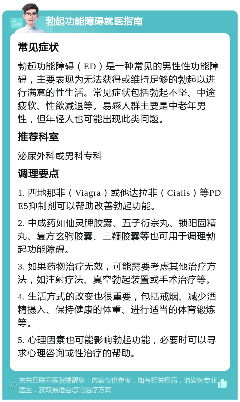 勃起功能障碍就医指南 常见症状 勃起功能障碍（ED）是一种常见的男性性功能障碍，主要表现为无法获得或维持足够的勃起以进行满意的性生活。常见症状包括勃起不坚、中途疲软、性欲减退等。易感人群主要是中老年男性，但年轻人也可能出现此类问题。 推荐科室 泌尿外科或男科专科 调理要点 1. 西地那非（Viagra）或他达拉非（Cialis）等PDE5抑制剂可以帮助改善勃起功能。 2. 中成药如仙灵脾胶囊、五子衍宗丸、锁阳固精丸、复方玄驹胶囊、三鞭胶囊等也可用于调理勃起功能障碍。 3. 如果药物治疗无效，可能需要考虑其他治疗方法，如注射疗法、真空勃起装置或手术治疗等。 4. 生活方式的改变也很重要，包括戒烟、减少酒精摄入、保持健康的体重、进行适当的体育锻炼等。 5. 心理因素也可能影响勃起功能，必要时可以寻求心理咨询或性治疗的帮助。