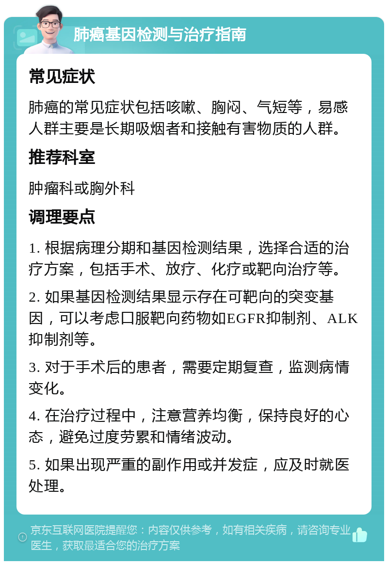 肺癌基因检测与治疗指南 常见症状 肺癌的常见症状包括咳嗽、胸闷、气短等，易感人群主要是长期吸烟者和接触有害物质的人群。 推荐科室 肿瘤科或胸外科 调理要点 1. 根据病理分期和基因检测结果，选择合适的治疗方案，包括手术、放疗、化疗或靶向治疗等。 2. 如果基因检测结果显示存在可靶向的突变基因，可以考虑口服靶向药物如EGFR抑制剂、ALK抑制剂等。 3. 对于手术后的患者，需要定期复查，监测病情变化。 4. 在治疗过程中，注意营养均衡，保持良好的心态，避免过度劳累和情绪波动。 5. 如果出现严重的副作用或并发症，应及时就医处理。