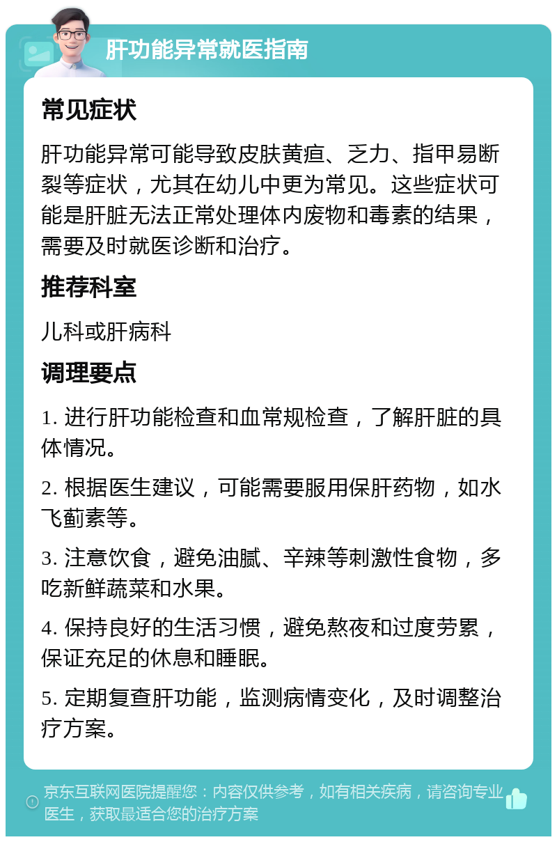 肝功能异常就医指南 常见症状 肝功能异常可能导致皮肤黄疸、乏力、指甲易断裂等症状，尤其在幼儿中更为常见。这些症状可能是肝脏无法正常处理体内废物和毒素的结果，需要及时就医诊断和治疗。 推荐科室 儿科或肝病科 调理要点 1. 进行肝功能检查和血常规检查，了解肝脏的具体情况。 2. 根据医生建议，可能需要服用保肝药物，如水飞蓟素等。 3. 注意饮食，避免油腻、辛辣等刺激性食物，多吃新鲜蔬菜和水果。 4. 保持良好的生活习惯，避免熬夜和过度劳累，保证充足的休息和睡眠。 5. 定期复查肝功能，监测病情变化，及时调整治疗方案。