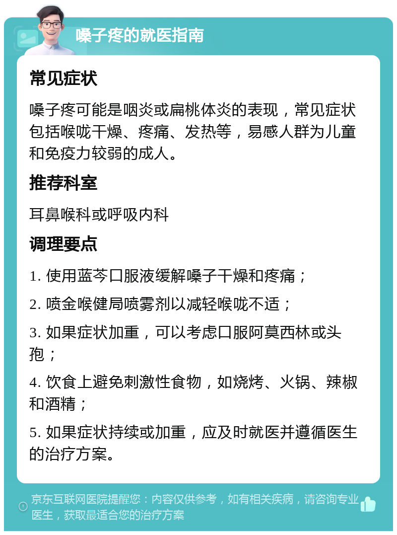 嗓子疼的就医指南 常见症状 嗓子疼可能是咽炎或扁桃体炎的表现，常见症状包括喉咙干燥、疼痛、发热等，易感人群为儿童和免疫力较弱的成人。 推荐科室 耳鼻喉科或呼吸内科 调理要点 1. 使用蓝芩口服液缓解嗓子干燥和疼痛； 2. 喷金喉健局喷雾剂以减轻喉咙不适； 3. 如果症状加重，可以考虑口服阿莫西林或头孢； 4. 饮食上避免刺激性食物，如烧烤、火锅、辣椒和酒精； 5. 如果症状持续或加重，应及时就医并遵循医生的治疗方案。