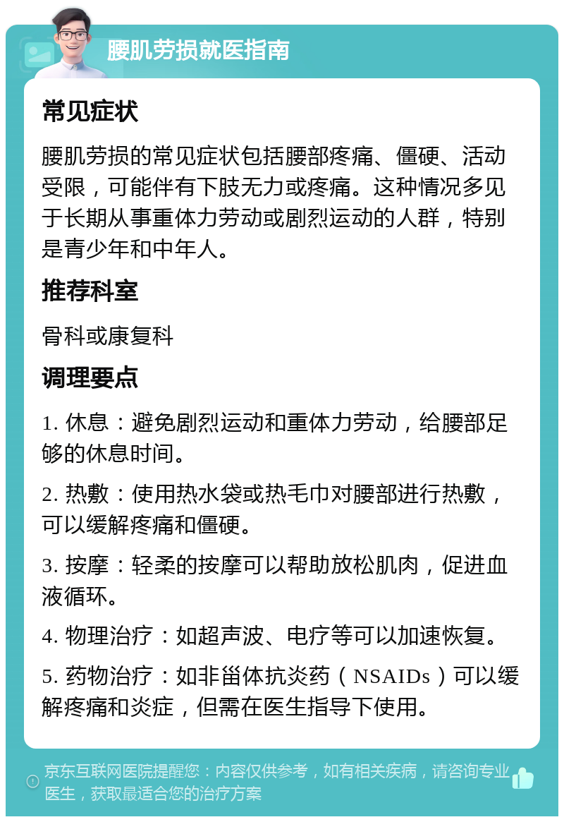 腰肌劳损就医指南 常见症状 腰肌劳损的常见症状包括腰部疼痛、僵硬、活动受限，可能伴有下肢无力或疼痛。这种情况多见于长期从事重体力劳动或剧烈运动的人群，特别是青少年和中年人。 推荐科室 骨科或康复科 调理要点 1. 休息：避免剧烈运动和重体力劳动，给腰部足够的休息时间。 2. 热敷：使用热水袋或热毛巾对腰部进行热敷，可以缓解疼痛和僵硬。 3. 按摩：轻柔的按摩可以帮助放松肌肉，促进血液循环。 4. 物理治疗：如超声波、电疗等可以加速恢复。 5. 药物治疗：如非甾体抗炎药（NSAIDs）可以缓解疼痛和炎症，但需在医生指导下使用。