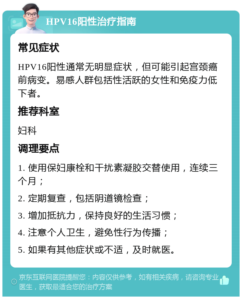 HPV16阳性治疗指南 常见症状 HPV16阳性通常无明显症状，但可能引起宫颈癌前病变。易感人群包括性活跃的女性和免疫力低下者。 推荐科室 妇科 调理要点 1. 使用保妇康栓和干扰素凝胶交替使用，连续三个月； 2. 定期复查，包括阴道镜检查； 3. 增加抵抗力，保持良好的生活习惯； 4. 注意个人卫生，避免性行为传播； 5. 如果有其他症状或不适，及时就医。