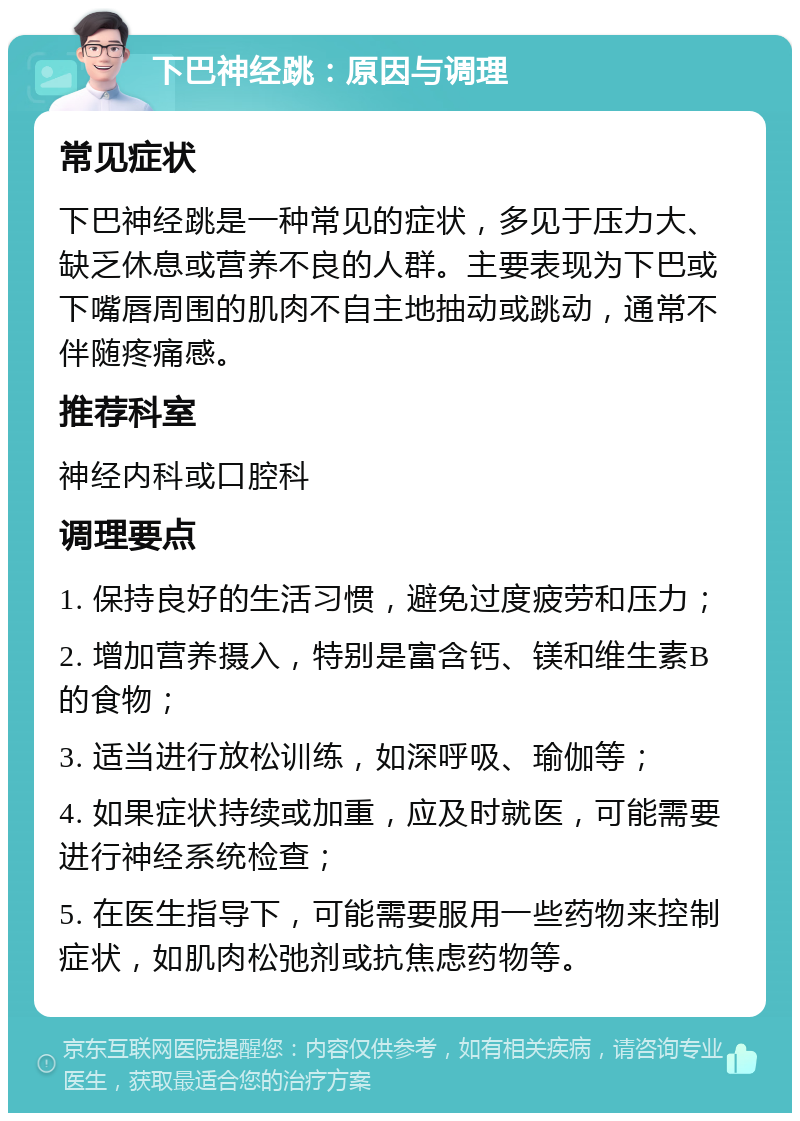 下巴神经跳：原因与调理 常见症状 下巴神经跳是一种常见的症状，多见于压力大、缺乏休息或营养不良的人群。主要表现为下巴或下嘴唇周围的肌肉不自主地抽动或跳动，通常不伴随疼痛感。 推荐科室 神经内科或口腔科 调理要点 1. 保持良好的生活习惯，避免过度疲劳和压力； 2. 增加营养摄入，特别是富含钙、镁和维生素B的食物； 3. 适当进行放松训练，如深呼吸、瑜伽等； 4. 如果症状持续或加重，应及时就医，可能需要进行神经系统检查； 5. 在医生指导下，可能需要服用一些药物来控制症状，如肌肉松弛剂或抗焦虑药物等。